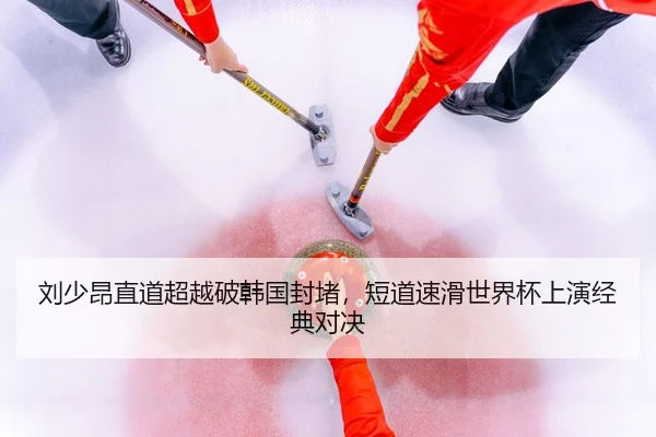 刘少昂直道超越破韩国封堵，短道速滑世界杯上演经典对决
